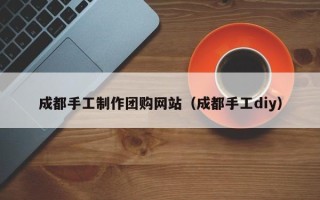 辽源成都手工制作团购网站（成都手工diy）